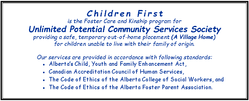 Text Box: Children First
is the Foster Care and Kinship program for Unlimited Potential Community Services Society providing a safe, temporary out-of-home placement (A Village Home) for children unable to live with their family of origin. Our services are provided in accordance with following standards: Alberta’s Child, Youth and Family Enhancement Act,Canadian Accreditation Council of Human Services,The Code of Ethics of the Alberta College of Social Workers, andThe Code of Ethics of the Alberta Foster Parent Association.